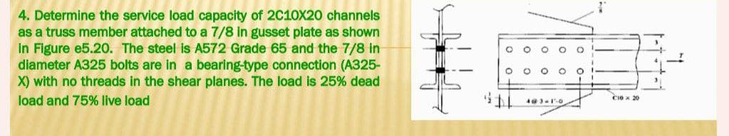 4. Determine the service load capacity of 2C10X20 channels
as a truss member attached to a 7/8 in gusset plate as shown
in Figure e5.20. The steel is A572 Grade 65 and the 7/8 in
diameter A325 bolts are in a bearing-type connection (A325-
X) with no threads in the shear planes. The load is 25% dead
load and 75% live load
O
4@3-1-0
O
C10 x 20