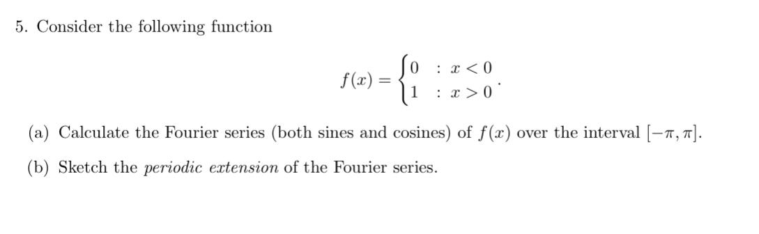 5. Consider the following function
: x < 0
f(x) =
: x > 0
(a) Calculate the Fourier series (both sines and cosines) of f (x) over the interval [-7, 7].
(b) Sketch the periodic extension of the Fourier series.

