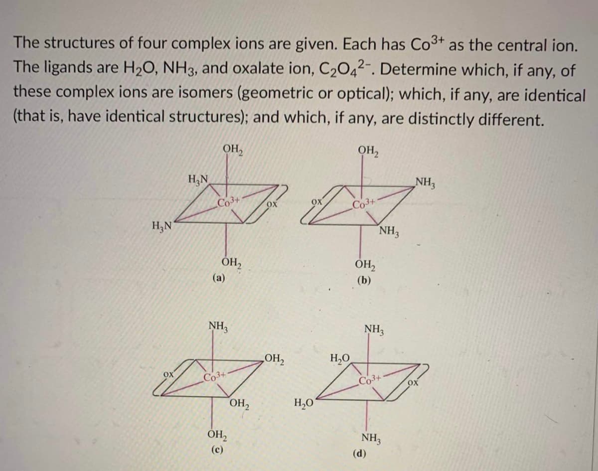 The structures of four complex ions are given. Each has Co³+ as the central ion.
The ligands are H₂O, NH3, and oxalate ion, C₂O42-. Determine which, if any, of
these complex ions are isomers (geometric or optical); which, if any, are identical
(that is, have identical structures); and which, if any, are distinctly different.
OH₂
OH₂
H₂N
Da d
Co3+
ox
Co3+
H₂N
NH3
OH₂
(a)
ہے
OX
NH3
Co3+
OH₂
(c)
он2
LOH,
H₂O
H₂O
OH₂
(b)
NH3
Co3+
NH3
(d)
NH3