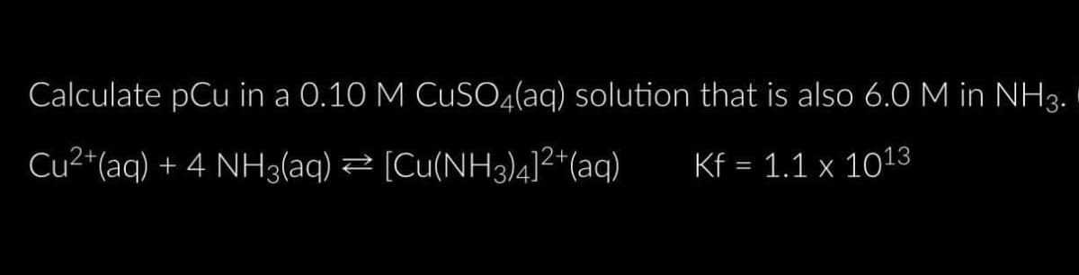 Calculate pCu in a 0.10 M CuSO4(aq) solution that is also 6.0 M in NH3.
Cu²+ (aq) + 4 NH3(aq)
[Cu(NH3)4]²+ (aq)
Kf = 1.1 x 1013