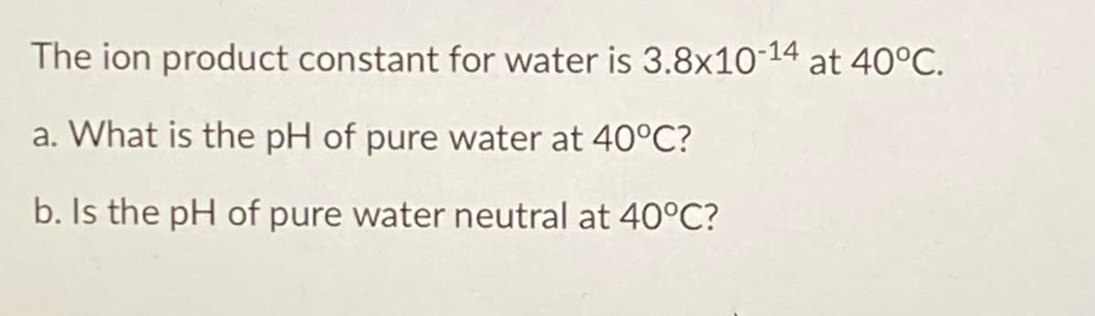 The ion product constant for water is 3.8x10-14 at 40°C.
a. What is the pH of pure water at 40°C?
b. Is the pH of pure water neutral at 40°C?