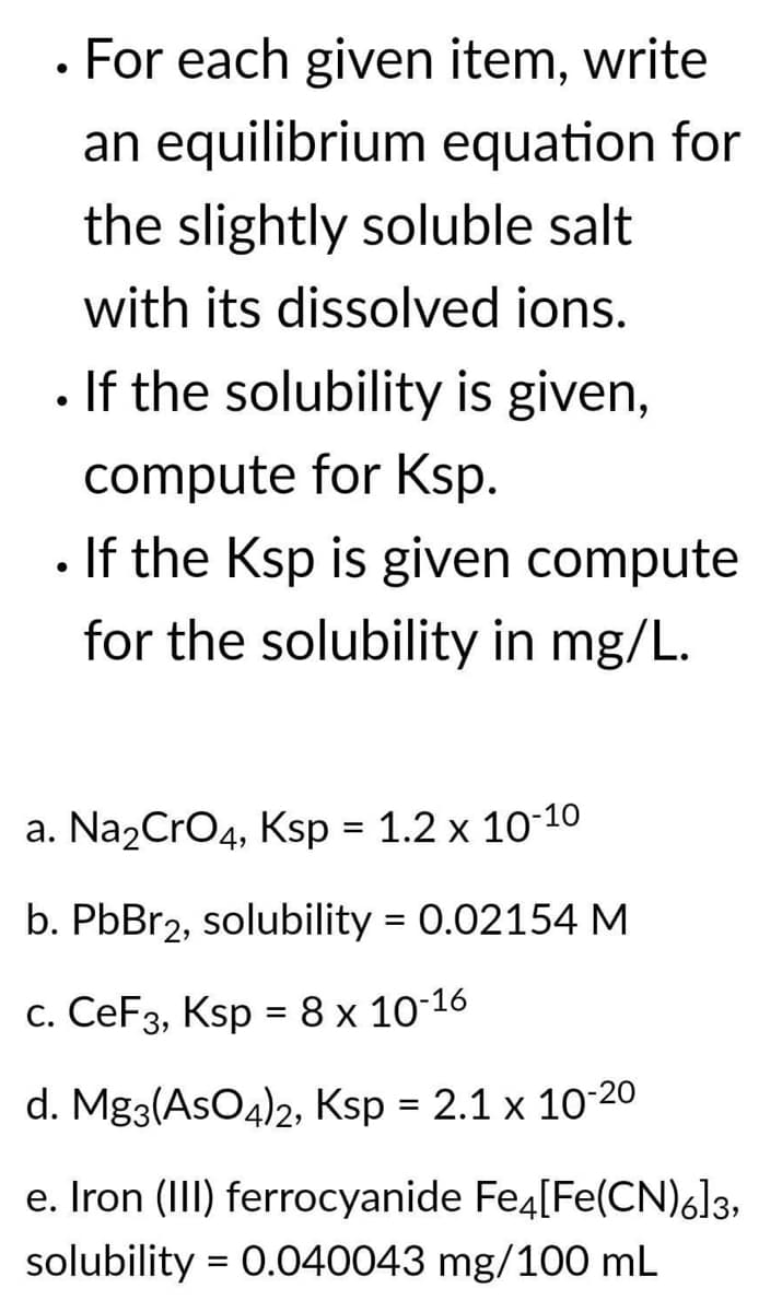 • For each given item, write
an equilibrium equation for
the slightly soluble salt
with its dissolved ions.
. If the solubility is given,
compute for Ksp.
If the Ksp is given compute
for the solubility in mg/L.
a. Na₂CrO4, Ksp = 1.2 x 10-10
b. PbBr2, solubility = 0.02154 M
c. CeF3, Ksp = 8 x 10-16
d. Mg3(AsO4)2, Ksp = 2.1 x 10-20
e. Iron (III) ferrocyanide Fe4[Fe(CN)6]3,
solubility = 0.040043 mg/100 mL