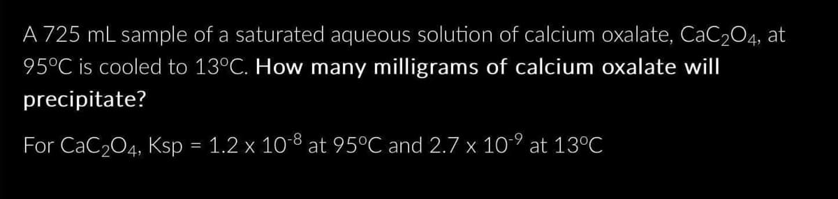 A 725 mL sample of a saturated aqueous solution of calcium oxalate, CaC2O4, at
95°C is cooled to 13°C. How many milligrams of calcium oxalate will
precipitate?
For CaC₂O4, Ksp = 1.2 x 10-8 at 95°C and 2.7 x 10-⁹ at 13°C