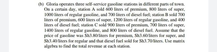 (b) Gloria operates three self-service gasoline stations in different parts of town.
On a certain day, station A sold 600 liters of premium, 800 liters of super,
1000 liters of regular gasoline, and 700 liters of diesel fuel; station B sold 700
liters of premium, 600 liters of super, 1200 liters of regular gasoline, and 400
liters of diesel fuel; station C sold 900 liters of premium, 700 liters of super,
1400 liters of regular gasoline, and 800 liters of diesel fuel. Assume that the
price of gasoline was Sh3.80/liters for premium, Sh3.60/liters for super, and
Sh3.40/liters for regular and that diesel fuel sold for Sh3.70/liters. Use matrix
algebra to find the total revenue at each station.
