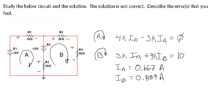 Study the below circuit and the solution. The solution is not correct. Describe the error(s) that you
find.
R1
R2
4K IA -3KIA = Ø
1ka -
+ 2ka -
E2
E1
-10V
R4
4kQ
10V
A
3k IA +9KIB = 10
B
+ R3
S3ka
IA = 0.667 A
Is=0.889 A

