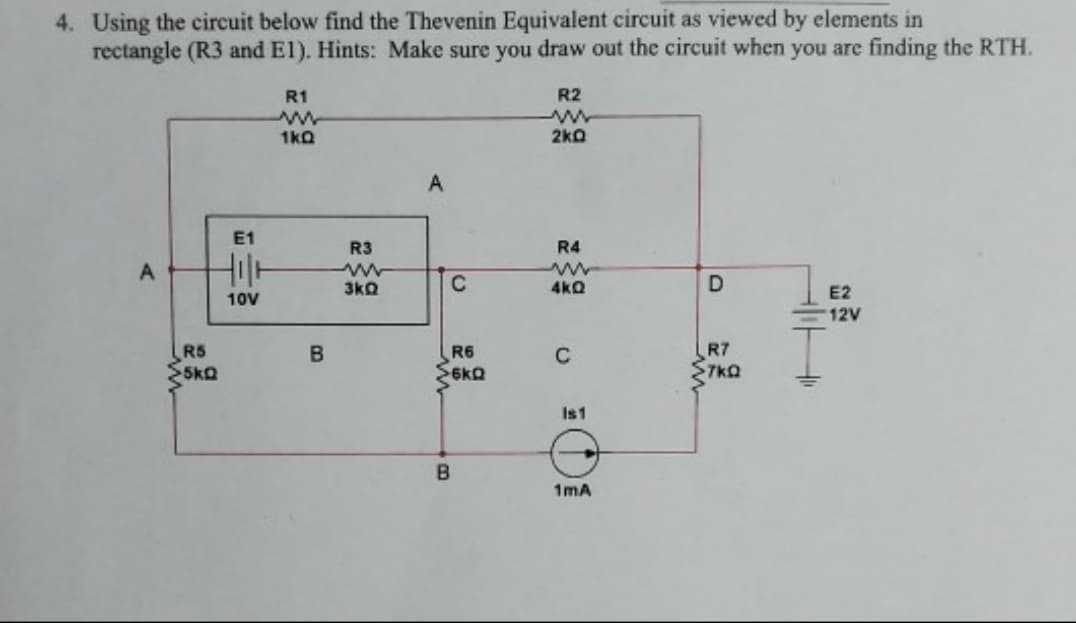4. Using the circuit below find the Thevenin Equivalent circuit as viewed by elements in
rectangle (R3 and El). Hints: Make sure you draw out the circuit when you are finding the RTH.
R1
R2
1kQ
2k0
E1
R3
R4
3kQ
4kQ
E2
12V
10V
R5
R7
7kQ
R6
C
Is1
1mA
A.
