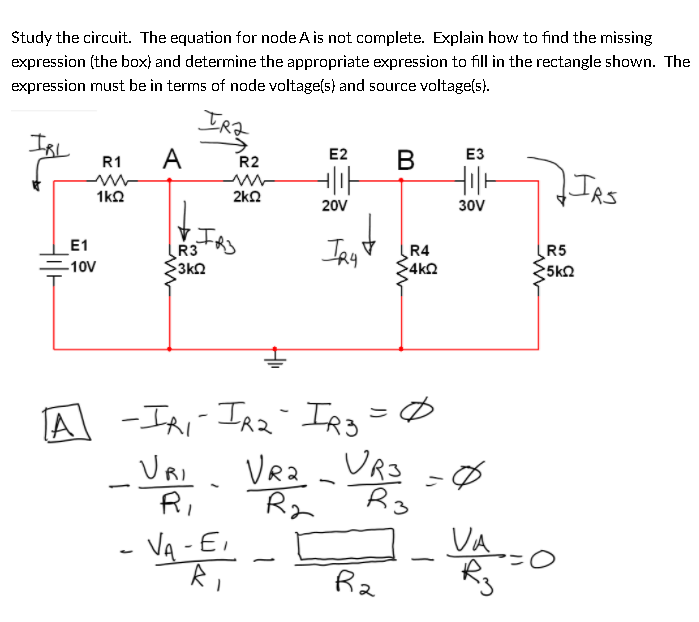 Study the circuit. The equation for node A is not complete. Explain how to find the missing
expression (the box} and determine the appropriate expression to fill in the rectangle shown. The
expression must be in terms of node voltage(s) and source voltage(s).
E2
ЕЗ
R1
A
R2
IRS
1kO
2kn
30V
20V
R5
R4
4kQ
E1
R3
3kn
-10V
A
URS
VR2
Ri
VA
- Va - Ei
Rz
