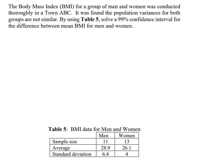 The Body Mass Index (BMI) for a group of men and women was conducted
thoroughly in a Town ABC. It was found the population variances for both
groups are not similar. By using Table 5, solve a 99% confidence interval for
the difference between mean BMI for men and women.
Table 5: BMI data for Men and Women
Men
11
28.9
6.4
Sample size
Average
Standard deviation
Women
13
26.1
4