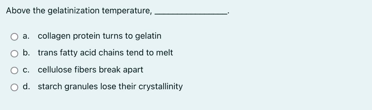 Above the gelatinization temperature,
a. collagen protein turns to gelatin
b. trans fatty acid chains tend to melt
С.
cellulose fibers break apart
O d. starch granules lose their crystallinity
