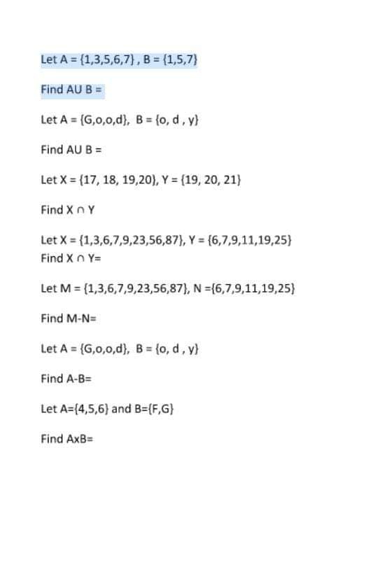 Let A = (1,3,5,6,7), B = (1,5,7)
Find AU B
Let A = {G,0,0,d}, B = {o, d, y}
Find AU B =
Let X = (17, 18, 19,20), Y = (19, 20, 21}
Find X n Y
Let X=(1,3,6,7,9,23,56,87), Y = {6,7,9,11,19,25)
Find XnY=
Let M = (1,3,6,7,9,23,56,87), N={6,7,9,11,19,25}
Find M-N=
Let A = {G,0,0,d), B = {o, d, y)
Find A-B=
Let A=(4,5,6) and B=(F,G)
Find AxB=