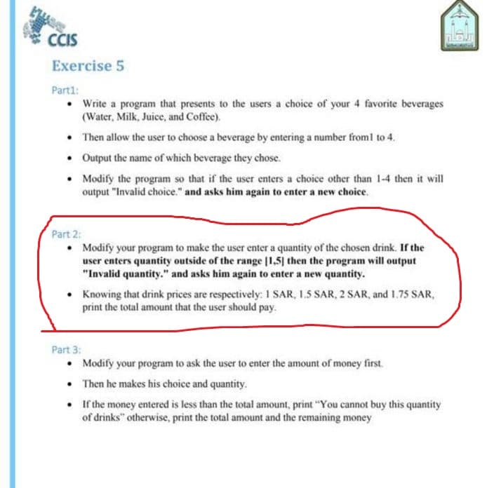 CIS
Irau
Exercise 5
Part1:
• Write a program that presents to the users a choice of your 4 favorite beverages
(Water, Milk, Juice, and Coffee).
• Then allow the user to choose a beverage by entering a number from1 to 4.
• Output the name of which beverage they chose.
Modify the program so that if the user enters a choice other than 1-4 then it will
output "Invalid choice." and asks him again to enter a new choice.
Part 2:
• Modify your program to make the user enter a quantity of the chosen drink. If the
user enters quantity outside of the range [1,5] then the program will output
"Invalid quantity." and asks him again to enter a new quantity.
• Knowing that drink prices are respectively: 1 SAR, 1.5 SAR, 2 SAR, and 1.75 SAR,
print the total amount that the user should pay.
Part 3:
• Modify your program to ask the user to enter the amount of money first.
• Then he makes his choice and quantity.
• If the money entered is less than the total amount, print "You cannot buy this quantity
of drinks" otherwise, print the total amount and the remaining money

