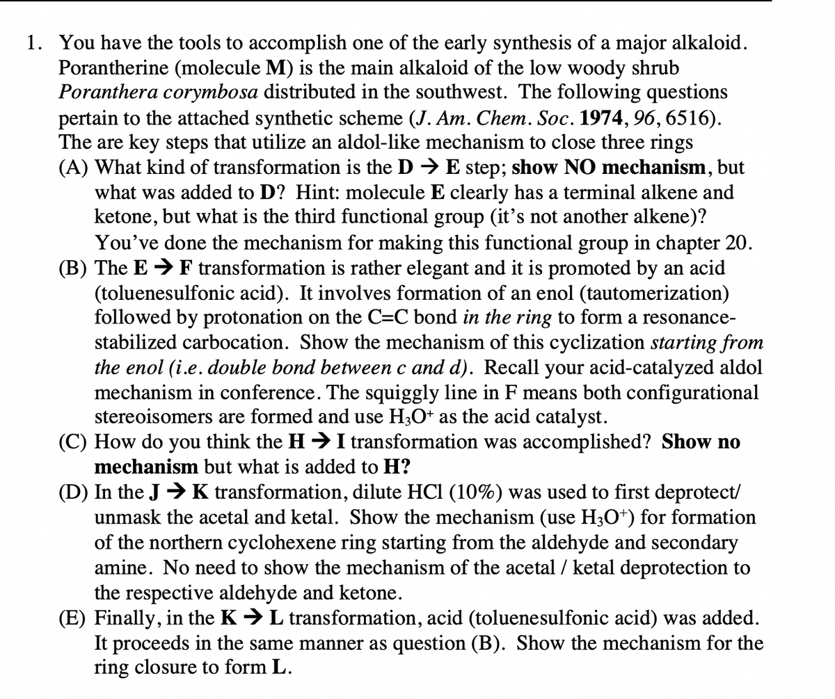 1. You have the tools to accomplish one of the early synthesis of a major alkaloid.
Porantherine (molecule M) is the main alkaloid of the low woody shrub
Poranthera corymbosa distributed in the southwest. The following questions
pertain to the attached synthetic scheme (J. Am. Chem. Soc. 1974, 96, 6516).
The are key steps that utilize an aldol-like mechanism to close three rings
(A) What kind of transformation is the D → E step; show NO mechanism, but
what was added to D? Hint: molecule E clearly has a terminal alkene and
ketone, but what is the third functional group (it's not another alkene)?
You've done the mechanism for making this functional group in chapter 20.
(B) The E F transformation is rather elegant and it is promoted by an acid
(toluenesulfonic acid). It involves formation of an enol (tautomerization)
followed by protonation on the C=C bond in the ring to form a resonance-
stabilized carbocation. Show the mechanism of this cyclization starting from
the enol (i.e. double bond between c and d). Recall your acid-catalyzed aldol
mechanism in conference. The squiggly line in F means both configurational
stereoisomers are formed and use H3O+ as the acid catalyst.
(C) How do you think the H➜ I transformation was accomplished? Show no
mechanism but what is added to H?
(D) In the JK transformation, dilute HCl (10%) was used to first deprotect/
unmask the acetal and ketal. Show the mechanism (use H3O+) for formation
of the northern cyclohexene ring starting from the aldehyde and secondary
amine. No need to show the mechanism of the acetal / ketal deprotection to
the respective aldehyde and ketone.
(E) Finally, in the K → L transformation, acid (toluenesulfonic acid) was added.
It proceeds in the same manner as question (B). Show the mechanism for the
ring closure to form L.