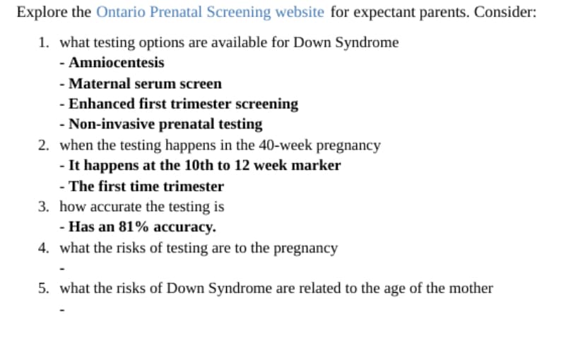 Explore the Ontario Prenatal Screening website for expectant parents. Consider:
1. what testing options are available for Down Syndrome
- Amniocentesis
- Maternal serum screen
- Enhanced first trimester screening
- Non-invasive prenatal testing
2. when the testing happens in the 40-week pregnancy
- It happens at the 10th to 12 week marker
- The first time trimester
3. how accurate the testing is
- Has an 81% accuracy.
4. what the risks of testing are to the pregnancy
5. what the risks of Down Syndrome are related to the age of the mother
