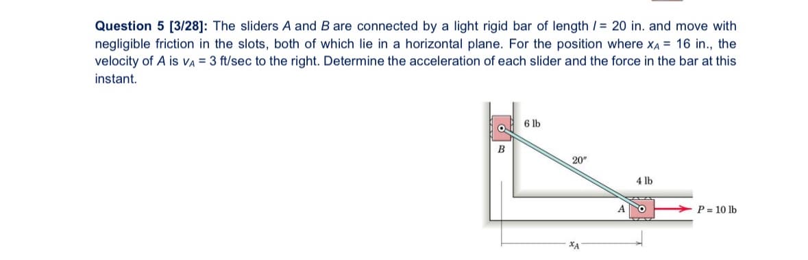 Question 5 [3/28]: The sliders A and B are connected by a light rigid bar of length /= 20 in. and move with
negligible friction in the slots, both of which lie in a horizontal plane. For the position where XA = 16 in., the
velocity of A is VA = 3 ft/sec to the right. Determine the acceleration of each slider and the force in the bar at this
instant.
B
6 lb
20"
4 lb
A
P = 10 lb
