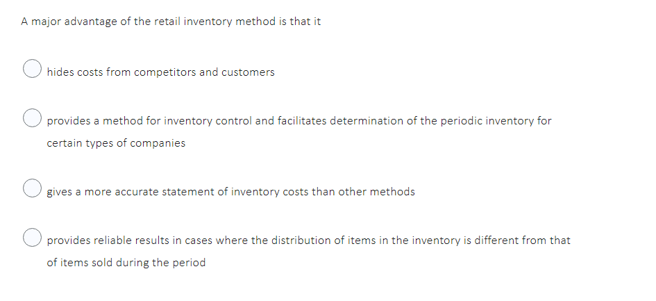 A major advantage of the retail inventory method is that it
O hides costs from competitors and customers
provides a method for inventory control and facilitates determination of the periodic inventory for
certain types of companies
gives a more accurate statement of inventory costs than other methods
provides reliable results in cases where the distribution of items in the inventory is different from that
of items sold during the period