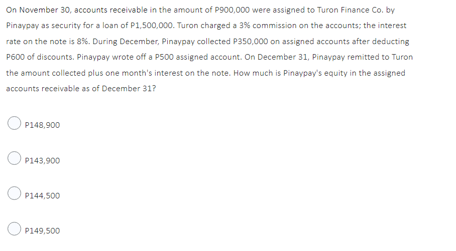 On November 30, accounts receivable in the amount of P900,000 were assigned to Turon Finance Co. by
Pinaypay as security for a loan of P1,500,000. Turon charged a 3% commission on the accounts; the interest
rate on the note is 8%. During December, Pinaypay collected P350,000 on assigned accounts after deducting
P600 of discounts. Pinaypay wrote off a P500 assigned account. On December 31, Pinaypay remitted to Turon
the amount collected plus one month's interest on the note. How much is Pinaypay's equity in the assigned
accounts receivable as of December 31?
P148,900
P143,900
P144,500
P149,500