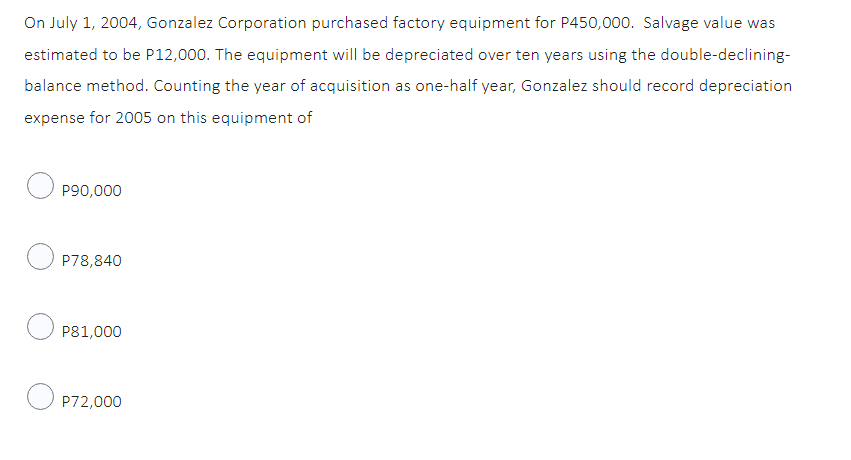 On July 1, 2004, Gonzalez Corporation purchased factory equipment for P450,000. Salvage value was
estimated to be P12,000. The equipment will be depreciated over ten years using the double-declining-
balance method. Counting the year of acquisition as one-half year, Gonzalez should record depreciation
expense for 2005 on this equipment of
P90,000
OP78,840
P81,000
OP72,000