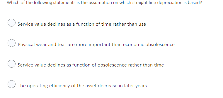 Which of the following statements is the assumption on which straight line depreciation is based?
Service value declines as a function of time rather than use
Physical wear and tear are more important than economic obsolescence
Service value declines as function of obsolescence rather than time
The operating efficiency of the asset decrease in later years