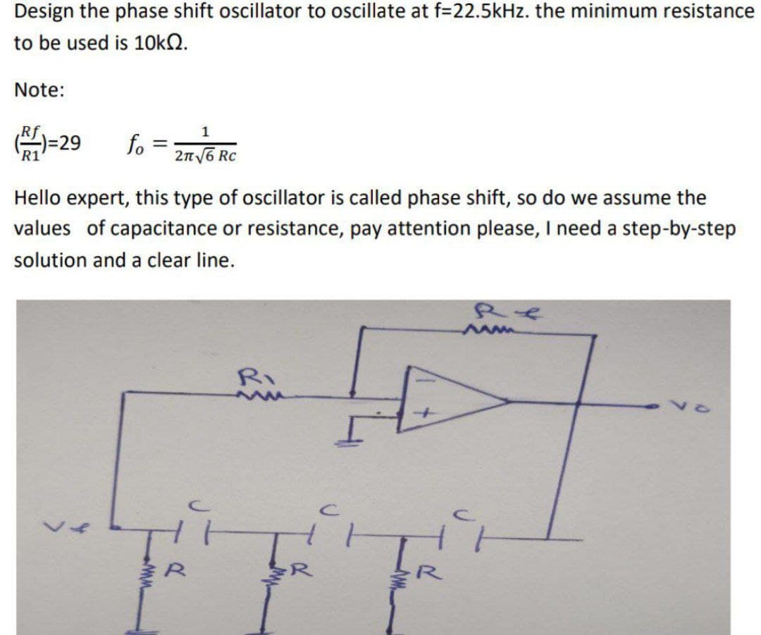 Design the phase shift oscillator to oscillate at f=22.5kHz. the minimum resistance
to be used is 10kQ.
Note:
1
()=29 fo = 216 R
Hello expert, this type of oscillator is called phase shift, so do we assume the
values of capacitance or resistance, pay attention please, I need a step-by-step
solution and a clear line.
L
ww
Ri
www
