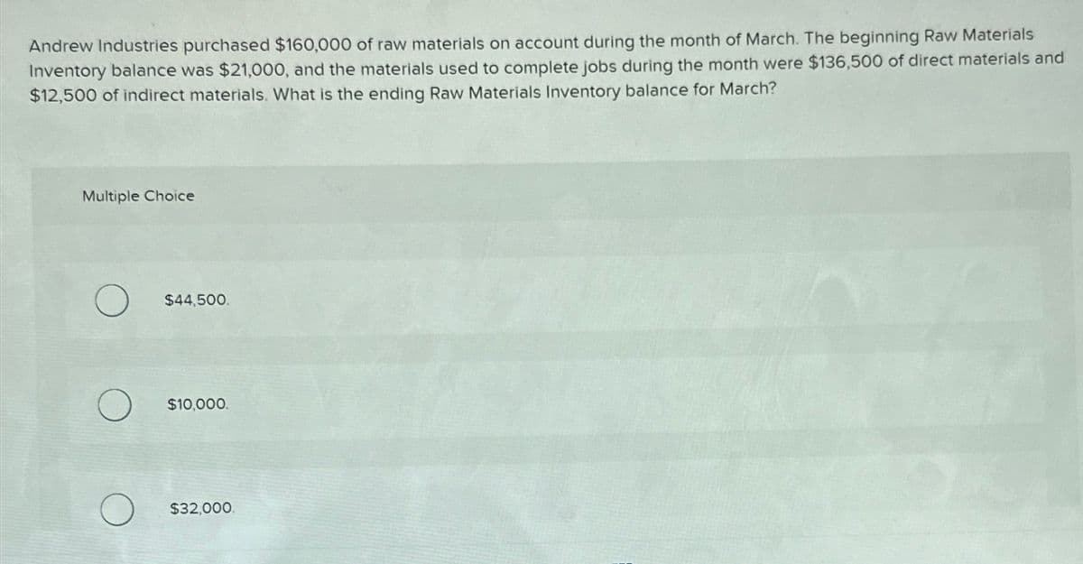 Andrew Industries purchased $160,000 of raw materials on account during the month of March. The beginning Raw Materials
Inventory balance was $21,000, and the materials used to complete jobs during the month were $136,500 of direct materials and
$12,500 of indirect materials. What is the ending Raw Materials Inventory balance for March?
Multiple Choice
О
$44,500.
О
$10,000.
$32,000