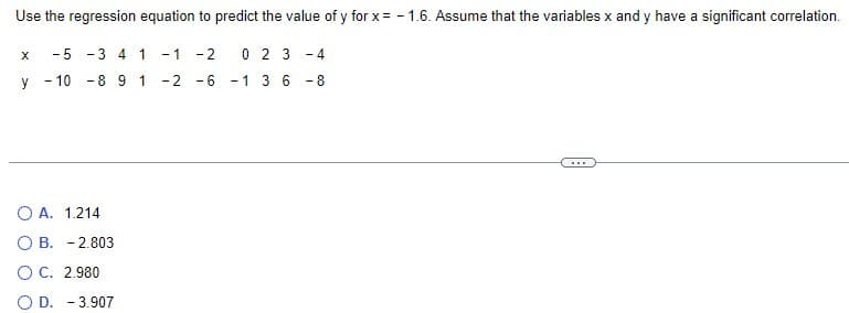Use the regression equation to predict the value of y for x = -1.6. Assume that the variables x and y have a significant correlation.
-5-34 1 -1-2
X
0 2 3 -4
y
-
-10 8 9 1
-2-6
-1 3 6
-8
OA. 1.214
OB. -2.803
O C. 2.980
OD. -3.907