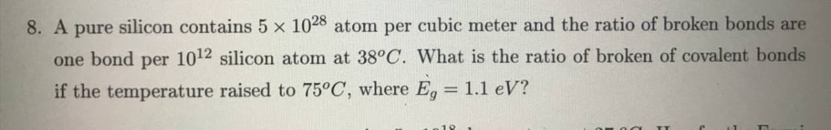 8. A pure silicon contains 5 x 1028 atom per cubic meter and the ratio of broken bonds are
one bond per 1012 silicon atom at 38°C. What is the ratio of broken of covalent bonds
if the temperature raised to 75°C, where E, = 1.1 eV?
