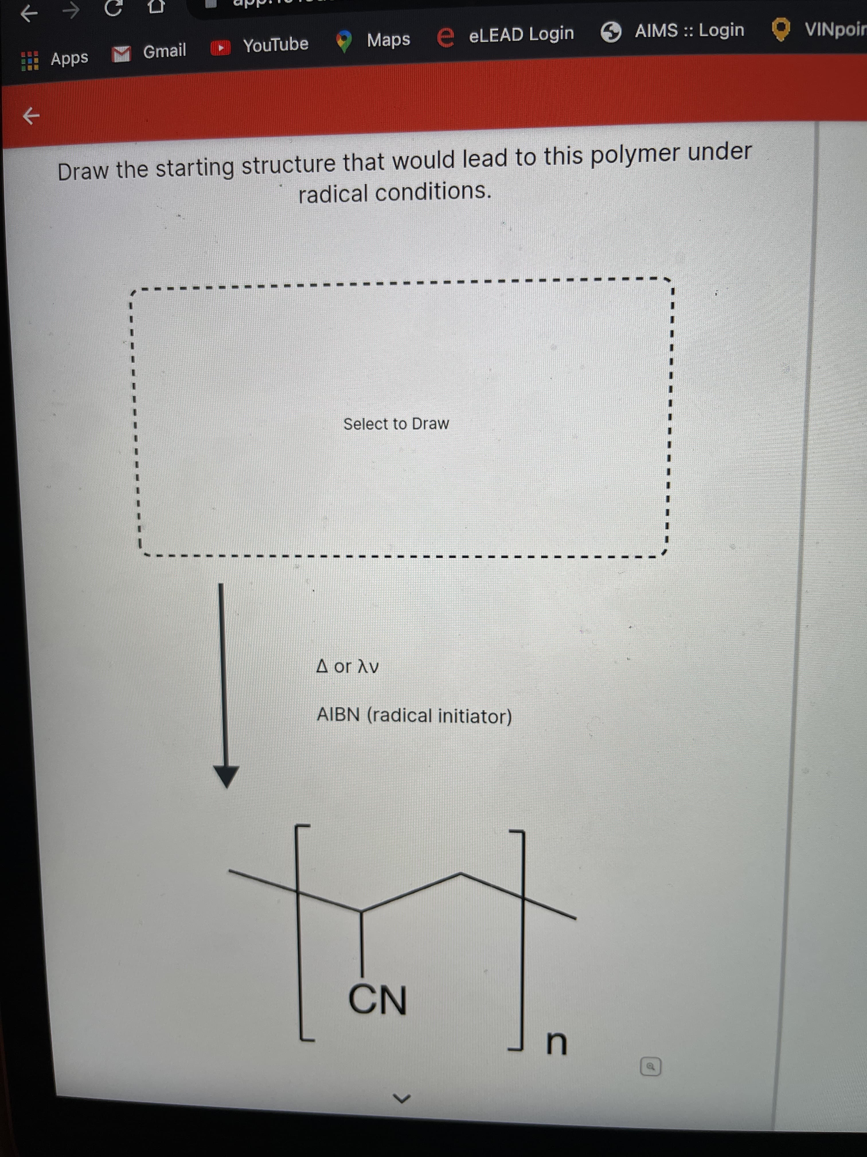 國回
YouTube
Maps
ELEAD Login
AIMS :: Login
VINpoin
Apps M Gmail
->
Draw the starting structure that would lead to this polymer under
radical conditions.
Select to Draw
A or Av
AIBN (radical initiator)
NO
of
