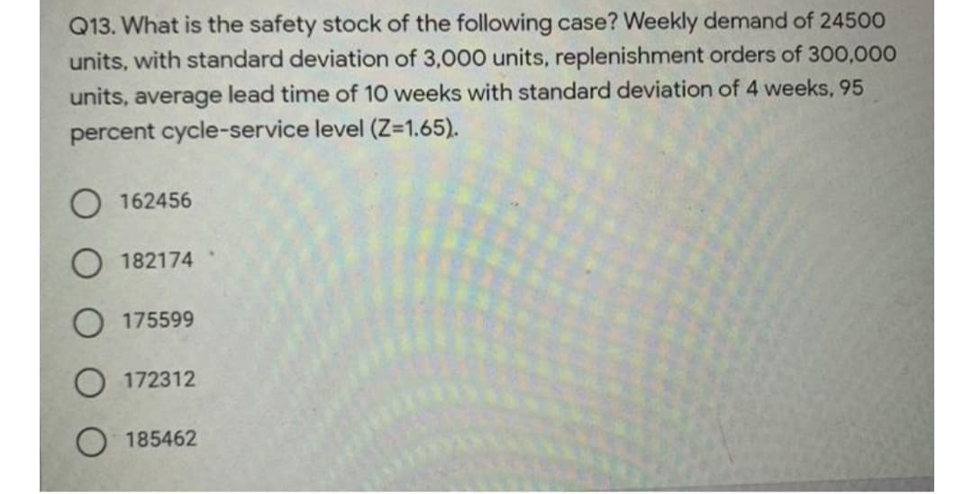 Q13. What is the safety stock of the following case? Weekly demand of 24500
units, with standard deviation of 3,000 units, replenishment orders of 300,000
units, average lead time of 10 weeks with standard deviation of 4 weeks, 95
percent cycle-service level (Z-1.65).
O 162456
O 182174
O 175599
172312
O 185462
