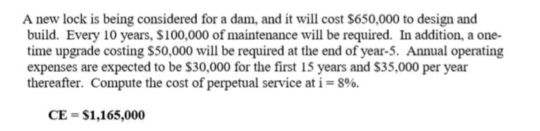 A new lock is being considered for a dam, and it will cost $650,000 to design and
build. Every 10 years, $100,000 of maintenance will be required. In addition, a one-
time upgrade costing $50,000 will be required at the end of year-5. Annual operating
expenses are expected to be $30,000 for the first 15 years and $35,000 per year
thereafter. Compute the cost of perpetual service at i = 8%.
CE = $1,165,000
