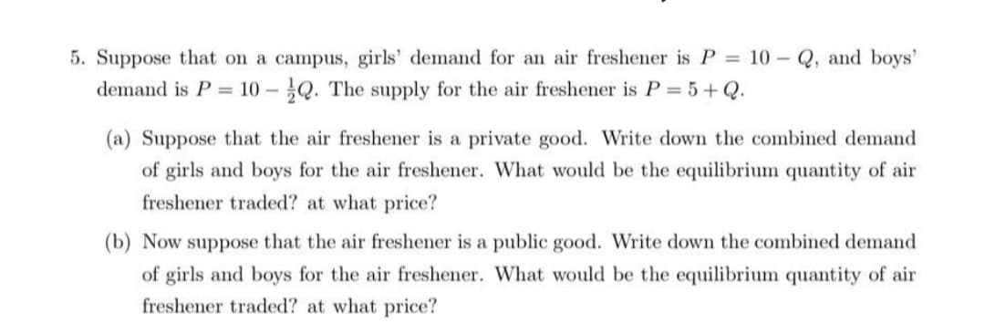 5. Suppose that on a campus, girls' demand for an air freshener is P 10 - Q, and boys'
demand is P = 10 - Q. The supply for the air freshener is P = 5+Q.
(a) Suppose that the air freshener is a private good. Write down the combined demand
of girls and boys for the air freshener. What would be the equilibrium quantity of air
freshener traded? at what price?
(b) Now suppose that the air freshener is a public good. Write down the combined demand
of girls and boys for the air freshener. What would be the equilibrium quantity of air
freshener traded? at what price?
