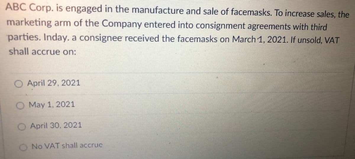 ABC Corp. is engaged in the manufacture and sale of facemasks. To increase sales, the
marketing arm of the Company entered into consignment agreements with third
parties. Inday. a consignee received the facemasks on March 1, 2021. If unsold, VAT
shall accrue on:
O April 29, 2021
O May 1, 2021
O April 30, 2021
O No VAT shall accrue
