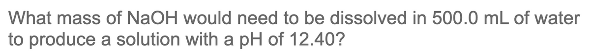 What mass of NaOH would need to be dissolved in 500.0 mL of water
to produce a solution with a pH of 12.40?
