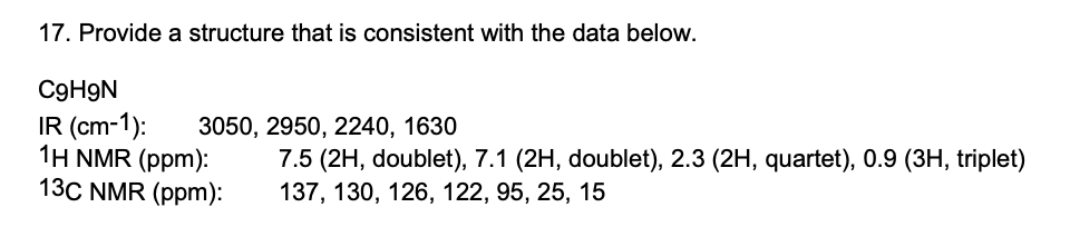 17. Provide a structure that is consistent with the data below.
C9H9N
IR (cm-1):
1Η NMR (ppm):
13C NMR (ppm):
3050, 2950, 2240, 1630
7.5 (2H, doublet), 7.1 (2H, doublet), 2.3 (2H, quartet), 0.9 (3H, triplet)
137, 130, 126, 122, 95, 25, 15
