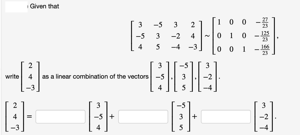write
WAN
Given that
-3
2
3
-5
4
=
-5 3
2
3 -2 4
5
-4
4 as a linear combination of the vectors -5 3 -2
BETE
@ @ @
3
-5
3
-5 +
3
-2
4
5
3
4
5
100
1
001
3
0
27
23
125
23
166
23