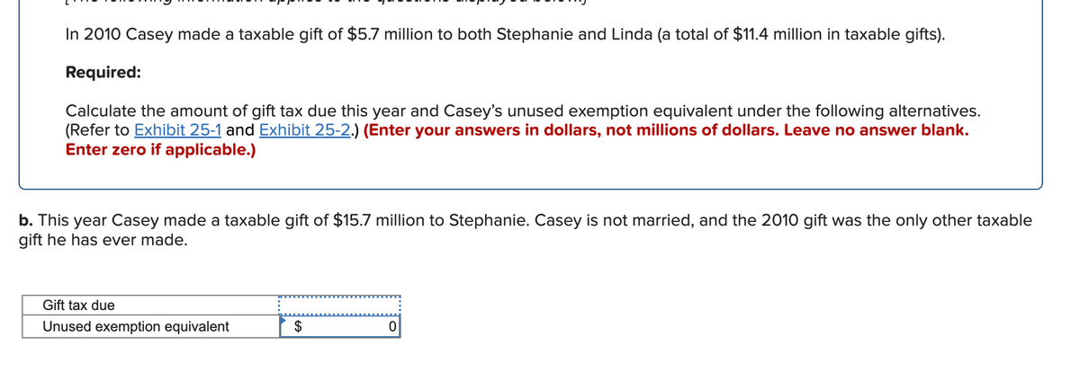 In 2010 Casey made a taxable gift of $5.7 million to both Stephanie and Linda (a total of $11.4 million in taxable gifts).
Required:
Calculate the amount of gift tax due this year and Casey's unused exemption equivalent under the following alternatives.
(Refer to Exhibit 25-1 and Exhibit 25-2.) (Enter your answers in dollars, not millions of dollars. Leave no answer blank.
Enter zero if applicable.)
b. This year Casey made a taxable gift of $15.7 million to Stephanie. Casey is not married, and the 2010 gift was the only other taxable
gift he has ever made.
Gift tax due
Unused exemption equivalent
$
