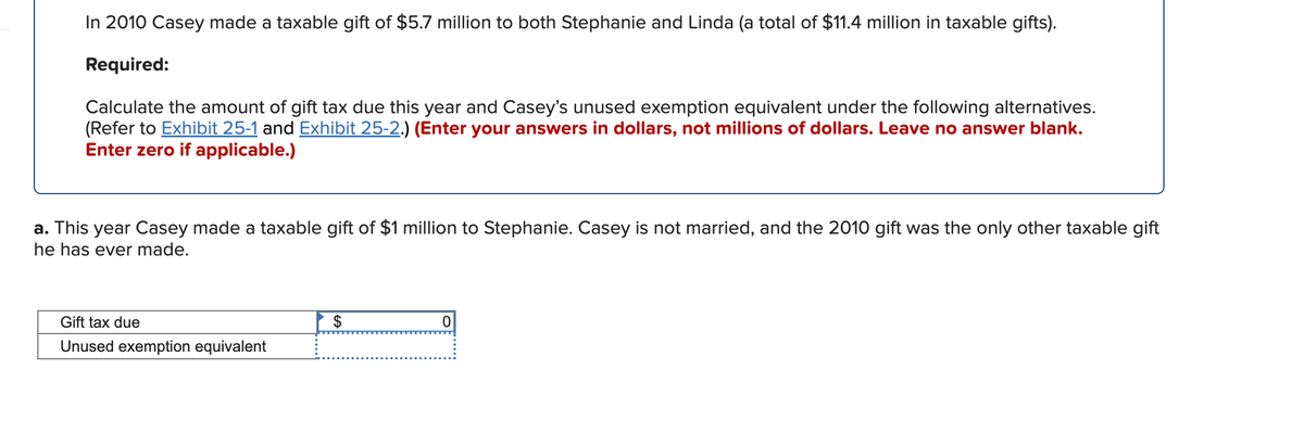 In 2010 Casey made a taxable gift of $5.7 million to both Stephanie and Linda (a total of $11.4 million in taxable gifts).
Required:
Calculate the amount of gift tax due this year and Casey's unused exemption equivalent under the following alternatives.
(Refer to Exhibit 25-1 and Exhibit 25-2.) (Enter your answers in dollars, not millions of dollars. Leave no answer blank.
Enter zero if applicable.)
a. This year Casey made a taxable gift of $1 million to Stephanie. Casey is not married, and the 2010 gift was the only other taxable gift
he has ever made.
Gift tax due
$
Unused exemption equivalent
