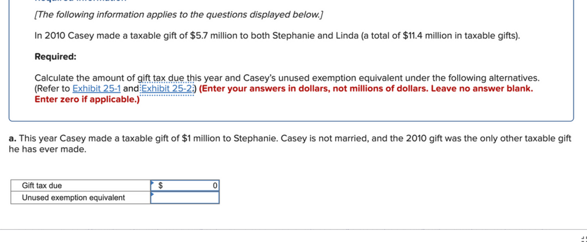 [The following information applies to the questions displayed below.]
In 2010 Casey made a taxable gift of $5.7 million to both Stephanie and Linda (a total of $11.4 million in taxable gifts).
Required:
Calculate the amount of gift tax due this year and Casey's unused exemption equivalent under the following alternatives.
(Refer to Exhibit 25-1 and:Exhibit 25-2;) (Enter your answers in dollars, not millions of dollars. Leave no answer blank.
Enter zero if applicable.)'
a. This year Casey made a taxable gift of $1 million to Stephanie. Casey is not married, and the 2010 gift was the only other taxable gift
he has ever made.
Gift tax due
$
Unused exemption equivalent
