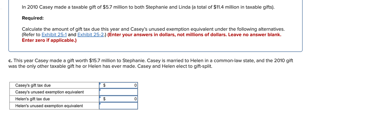In 2010 Casey made a taxable gift of $5.7 million to both Stephanie and Linda (a total of $11.4 million in taxable gifts).
Required:
Calculate the amount of gift tax due this year and Casey's unused exemption equivalent under the following alternatives.
(Refer to Exhibit 25-1 and Exhibit 25-2.) (Enter your answers in dollars, not millions of dollars. Leave no answer blank.
Enter zero if applicable.)
c. This year Casey made a gift worth $15.7 million to Stephanie. Casey is married to Helen in a common-law state, and the 2010 gift
was the only other taxable gift he or Helen has ever made. Casey and Helen elect to gift-split.
Casey's gift tax due
$
Casey's unused exemption equivalent
Helen's gift tax due
$
Helen's unused exemption equivalent
