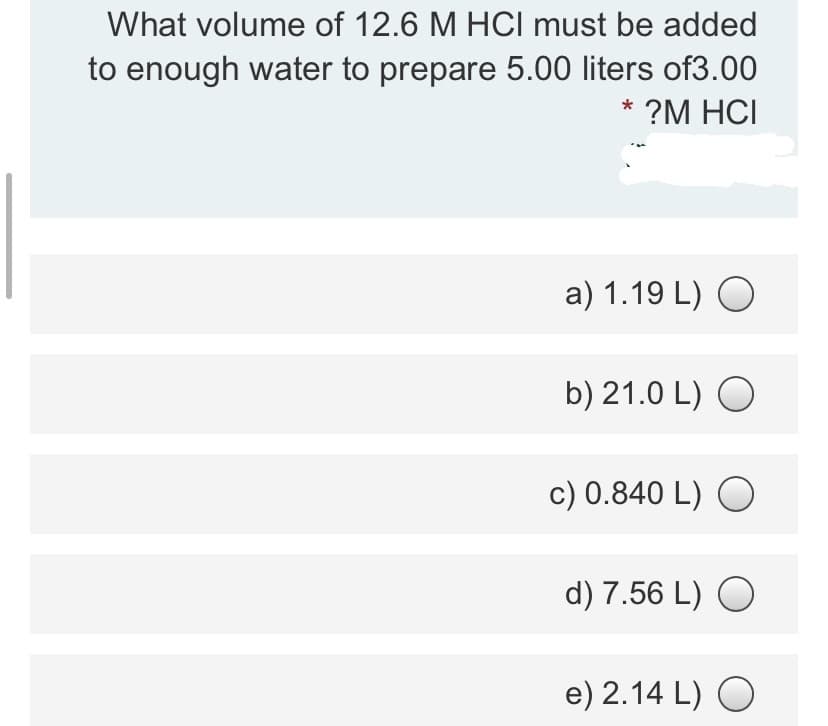 What volume of 12.6 M HCI must be added
to enough water to prepare 5.00 liters of3.00
* ?M HCI
a) 1.19 L) O
b) 21.0 L) O
c) 0.840 L) O
d) 7.56 L) O
e) 2.14 L) O
