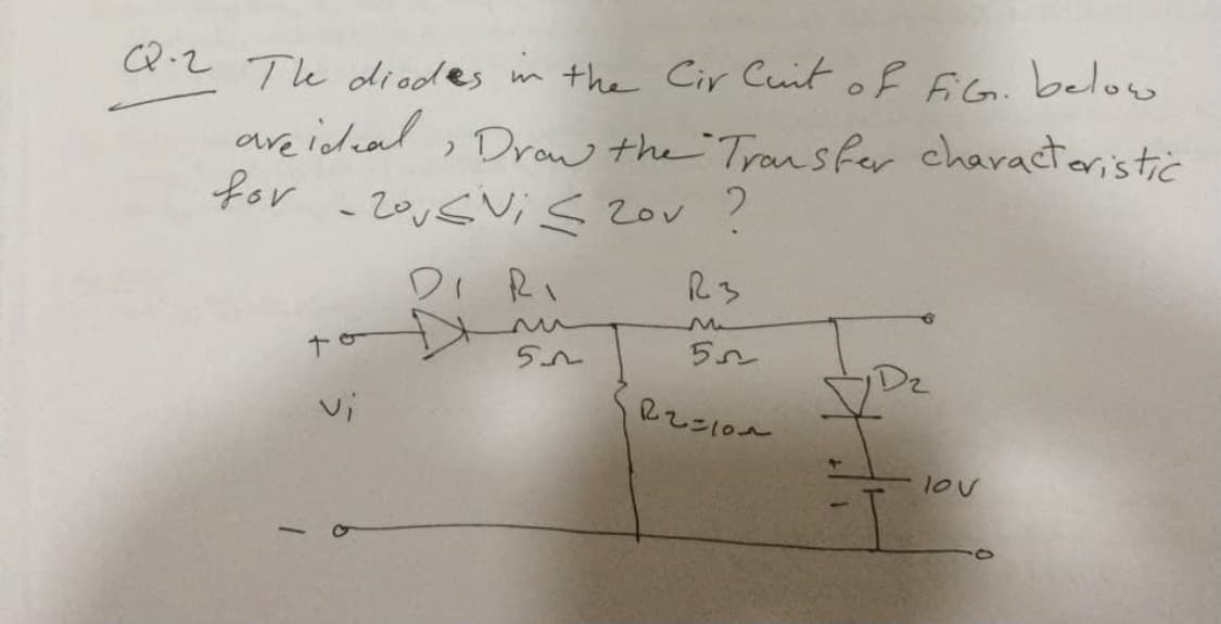 Q.2 Te diodes m the Cir Cuit of 6iG. below
are icdead , Drow the Tran sfer characteristic
for
2ovSVi s 2ov ?
Di Ri
R3
lov
