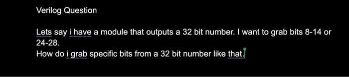 Verilog Question
Lets say i have a module that outputs a 32 bit number. I want to grab bits 8-14 or
24-28.
How do i grab specific bits from a 32 bit number like that.
