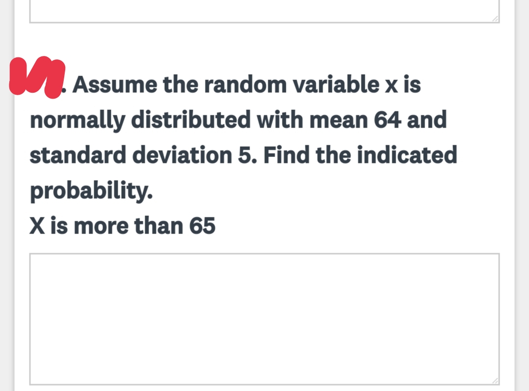 Assume the random variable x is
normally distributed with mean 64 and
standard deviation 5. Find the indicated
probability.
X is more than 65
