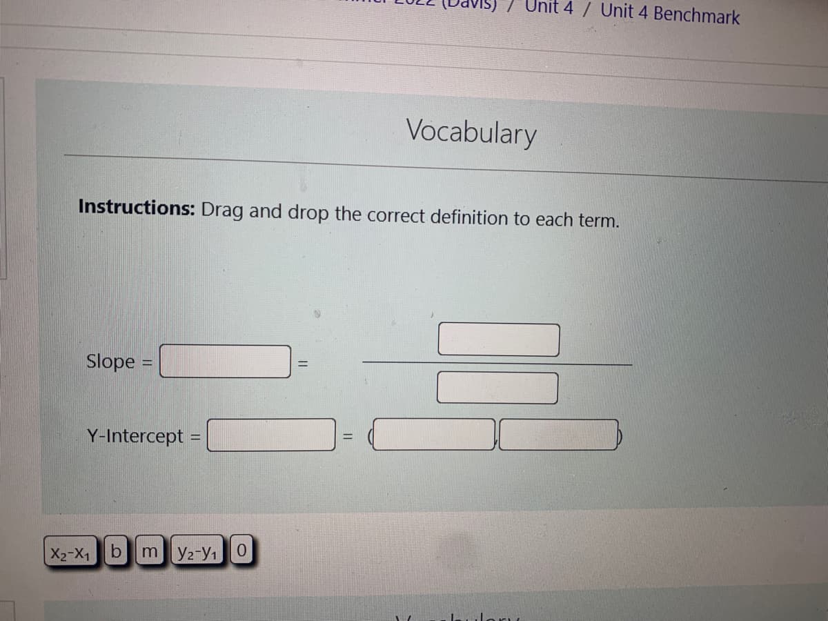 Slope =
Instructions: Drag and drop the correct definition to each term.
Y-Intercept =
X₂-X1
7 Unit 4 / Unit 4 Benchmark
b my2-y1 0
Vocabulary