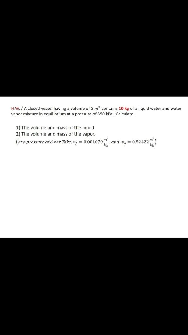H.W. / A closed vessel having a volume of 5 m³ contains 10 kg of a liquid water and water
vapor mixture in equilibrium at a pressure of 350 kPa . Calculate:
1) The volume and mass of the liquid.
2) The volume and mass of the vapor.
(at a pressure of 6 bar Take: v, = 0.001079, and v,
= 0.52422m)
