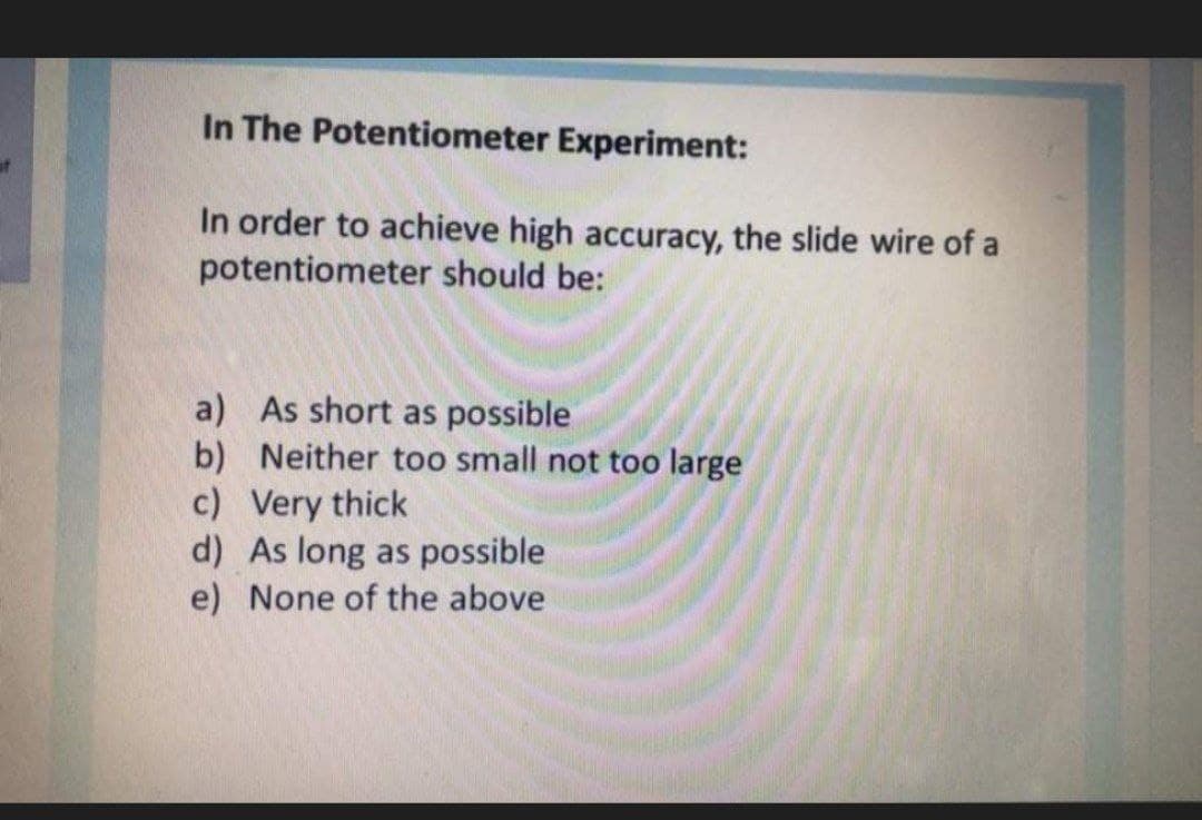 In The Potentiometer Experiment:
In order to achieve high accuracy, the slide wire of a
potentiometer should be:
a) As short as possible
b) Neither too small not too large
c) Very thick
d) As long as possible
e) None of the above
