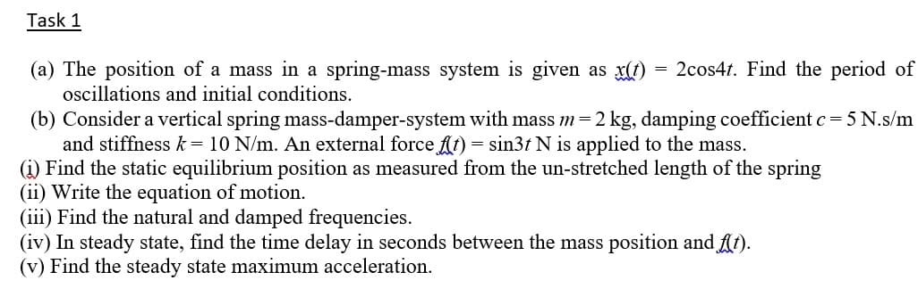 Task 1
2cos4t. Find the period of
(a) The position of a mass in a spring-mass system is given as x(1)
oscillations and initial conditions.
(b) Consider a vertical spring mass-damper-system with mass m=2 kg, damping coefficient c = 5 N.s/m
and stiffness k = 10 N/m. An external force fl1) = sin3t N is applied to the mass.
(i) Find the static equilibrium position as measured from the un-stretched length of the spring
(ii) Write the equation of motion.
(iii) Find the natural and damped frequencies.
(iv) In steady state, find the time delay in seconds between the mass position and At).
(v) Find the steady state maximum acceleration.
