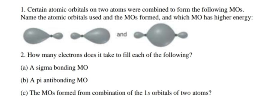 1. Certain atomic orbitals on two atoms were combined to form the following MOs.
Name the atomic orbitals used and the MOs formed, and which MO has higher energy:
and
2. How many electrons does it take to fill each of the following?
(a) A sigma bonding MO
(b) A pi antibonding MO
(c) The MOs formed from combination of the 1s orbitals of two atoms?
