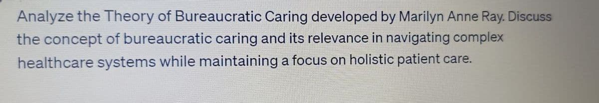 Analyze the Theory of Bureaucratic Caring developed by Marilyn Anne Ray. Discuss
the concept of bureaucratic caring and its relevance in navigating complex
healthcare systems while maintaining a focus on holistic patient care.