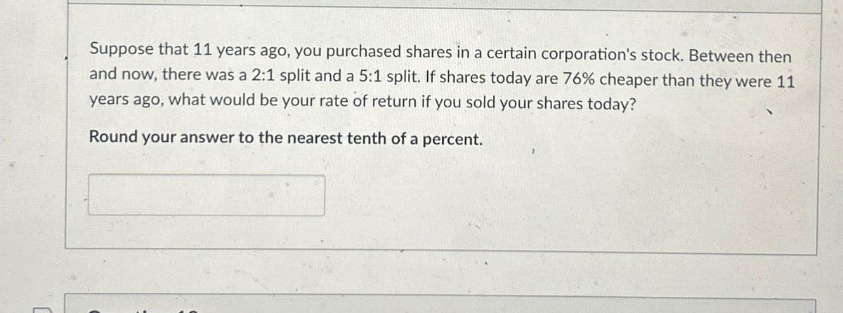 Suppose that 11 years ago, you purchased shares in a certain corporation's stock. Between then
and now, there was a 2:1 split and a 5:1 split. If shares today are 76% cheaper than they were 11
years ago, what would be your rate of return if you sold your shares today?
Round your answer to the nearest tenth of a percent.