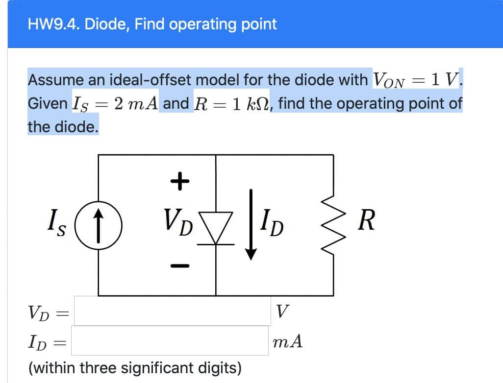 HW9.4. Diode, Find operating point
Assume an ideal-offset model for the diode with VON = 1 V.
Given Is 2 mA and R
the diode.
-
_
= 1 k, find the operating point of
Is ↑
VD
=
ID
=
+
VD
ID
Ꭰ
(within three significant digits)
V
mA
R